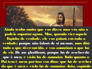 Ainda tenho muito que vos dizer, mas vós não o
podeis suportaragora. Mas, quando vieraquele
Espírito de verdade, ele vos guiará em toda a
verdade; porque não falará de si mesmo, mas dirá
tudo o que tiverouvido, e vos anunciará o que há
de vir. Ele me glorificará, porque há de receberdo
que é meu, e vô-lo há de anunciar. Tudo quanto o
Pai tem é meu; porisso vos disse que há de receber
do que é meu e vô-lo há de anunciar. João, capítulo4
 