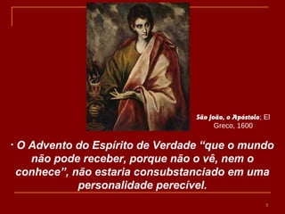 • O Advento do Espírito de Verdade “que o mundo
não pode receber, porque não o vê, nem o
conhece”, não estaria consubstanciado em uma
personalidade perecível.
5
São João, o Apóstolo; El
Greco, 1600
 