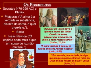 Os Precursores
 Sócrates (470-399 AC) e
Platão.
 Pitágoras (“A alma é a
verdadeira substância,
distinta do corpo, a qual
preexiste.”).
 Bíblia
 Isaac Newton (“O
espírito nada mais é que
um corpo de luz não
material.”).
““Aqueles do vosso povo aAqueles do vosso povo a
quem a morte foi dadaquem a morte foi dada
viverão de novo;viverão de novo;
aqueles que estavam emaqueles que estavam em
meio a mim ressuscitarão.”meio a mim ressuscitarão.”
(Isaias, 26,19)
““Aqueles do vosso povo aAqueles do vosso povo a
quem a morte foi dadaquem a morte foi dada
viverão de novo;viverão de novo;
aqueles que estavam emaqueles que estavam em
meio a mim ressuscitarão.”meio a mim ressuscitarão.”
(Isaias, 26,19)
““A pura verdade é que eu jáA pura verdade é que eu já
existia antes de Abraão nascer!”existia antes de Abraão nascer!”
(João, 8:58)
““Em verdade, em verdade, te digoEm verdade, em verdade, te digo
que ninguém pode entrar no reino deque ninguém pode entrar no reino de
Deus se não nascer de novo”. JesusDeus se não nascer de novo”. Jesus
(João, 3:3)(João, 3:3)
6
 