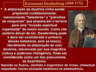 Emmanuel Swedenborg (1688-1772)
 A elaboração da doutrina vinha sendo
preparada cuidadosamente,
mencionando "batedores" e "patrulhas
de vanguarda" que prepararam o terreno
para uma "invasão espiritual
organizada" de nosso mundo. Como não
poderia deixar de ser, Swedenborg pode
e deve ser considerado o primeiro
desses batedores, pois se lançou
literalmente na elaboração de uma
doutrina, alavancado por sua magnífica
cultura e poderosa inteligência. Pode ser
considerado como um dos precursores
do Espiritismo.
Nascido na Suécia, cientista e engenheiro de minas, intelectual
respeitado, iniciou atividade mediúnica na adolescência. 7
 