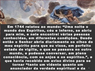 Em 1744 relatou ao mundo: “Uma noite o
mundo dos Espíritos, céu e inferno, se abriu
para mim, e nele encontrei várias pessoas
conhecidas, em diferentes condições. Desde
então o Senhor abria diariamente os olhos do
meu espírito para que eu visse, em perfeito
estado de vigília, o que se passava no outro
mundo, e pudesse conversar, em plena
consciência, com os anjos e os espíritos.”, e
que havia recebido em aviso divino para se
tornar “tanto um vidente quanto um
anunciador da verdade espiritual e da 8
 