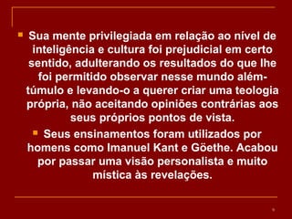  Sua mente privilegiada em relação ao nível de
inteligência e cultura foi prejudicial em certo
sentido, adulterando os resultados do que lhe
foi permitido observar nesse mundo além-
túmulo e levando-o a querer criar uma teologia
própria, não aceitando opiniões contrárias aos
seus próprios pontos de vista.
 Seus ensinamentos foram utilizados por
homens como Imanuel Kant e Göethe. Acabou
por passar uma visão personalista e muito
mística às revelações.
9
 