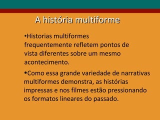 Historias multiformes frequentemente refletem pontos de vista diferentes sobre um mesmo acontecimento. Como essa grande variedade de narrativas multiformes demonstra, as histórias  impressas e nos filmes estão pressionando os formatos lineares do passado. A história multiforme 