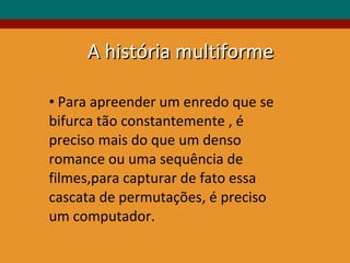 Para apreender um enredo que se bifurca tão constantemente , é preciso mais do que um denso romance ou uma sequência de filmes,para capturar de fato essa cascata de permutações, é preciso um computador.  A história multiforme 