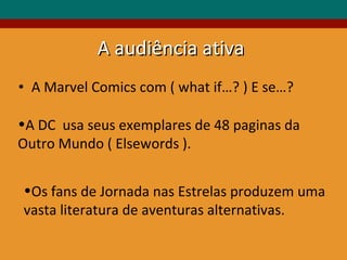 A Marvel Comics com ( what if…? ) E se…?  A DC  usa seus exemplares de 48 paginas da Outro Mundo ( Elsewords ). Os fans de Jornada nas Estrelas produzem uma vasta literatura de aventuras alternativas. A audiência ativa 