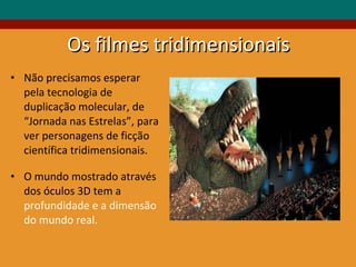 Os filmes tridimensionais Não precisamos esperar pela tecnologia de duplicação molecular, de “Jornada nas Estrelas”, para ver personagens de ficção científica tridimensionais.  O mundo mostrado através dos óculos 3D tem a  profundidade e a dimensão do mundo real. 