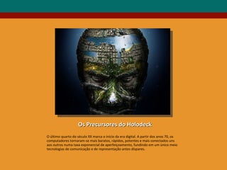Os Precursores do Holodeck O último quarto do século XX marca o início da era digital. A partir dos anos 70, os computadores tornaram-se mais baratos, rápidos, potentes e mais conectados uns aos outros numa taxa exponencial de aperfeiçoamento, fundindo em um único meio tecnologias de comunicação e de representação antes díspares. 