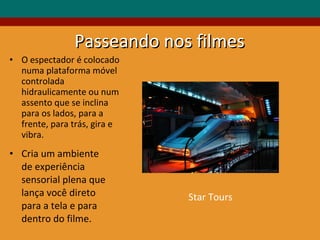 O espectador é colocado numa plataforma móvel controlada hidraulicamente ou num assento que se inclina para os lados, para a frente, para trás, gira e vibra. Cria um ambiente de experiência sensorial plena que lança você direto para a tela e para dentro do filme. Passeando nos filmes Star Tours 