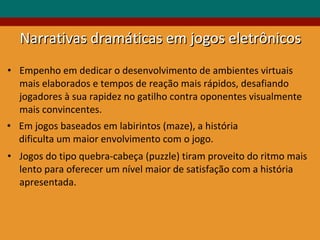 Em jogos baseados em labirintos (maze), a história dificulta um maior envolvimento com o jogo. Empenho em dedicar o desenvolvimento de ambientes virtuais mais elaborados e tempos de reação mais rápidos, desafiando jogadores à sua rapidez no gatilho contra oponentes visualmente mais convincentes. Jogos do tipo quebra-cabeça (puzzle) tiram proveito do ritmo mais lento para oferecer um nível maior de satisfação com a história apresentada. Narrativas dramáticas em jogos eletrônicos 