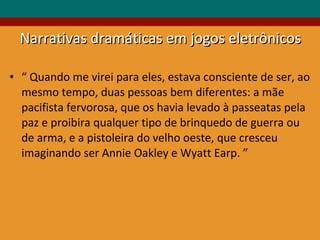 “  Quando me virei para eles, estava consciente de ser, ao mesmo tempo, duas pessoas bem diferentes: a mãe pacifista fervorosa, que os havia levado à passeatas pela paz e proibira qualquer tipo de brinquedo de guerra ou de arma, e a pistoleira do velho oeste, que cresceu imaginando ser Annie Oakley e Wyatt Earp. ” Narrativas dramáticas em jogos eletrônicos 