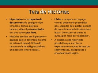 Teia de Histórias Hipertexto  é um  conjunto de documentos  de qualquer tipo (imagens, textos, gráficos, tabelas, videoclips)  conectados  uns aos outros  por links . Histórias escritas em hipertexto = páginas que se desenrolam como na internet (www), fichas do tamanho da tela (Hypercard) ou unidades de leitura (léxias). Léxias  – ocupam um espaço virtual, podem ser precedidas por, seguidas de e postas ao lado de um número infinito de outras léxias. Conectam-se umas as outras por meio de “hiperlinks”. A existência do hipertexto possibilita que escritores experimentem novas formas de segmentação, justaposição e encadeamento lógico. 