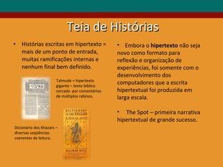 Teia de Histórias  Histórias escritas em hipertexto = mais de um ponto de entrada, muitas ramificações internas e nenhum final bem definido.  Talmude = hipertexto  gigante – texto bíblico  cercado  por comentários de múltiplos rabinos. Dicionário dos Khazars – diversas seqüências  coerentes de leitura. Embora o  hipertexto  não seja novo como formato para reflexão e organização de experiências, foi somente com o desenvolvimento dos computadores que a escrita hipertextual foi produzida em larga escala. The Spot – primeira narrativa hipertextual de grande sucesso. 