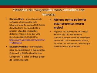 Cientistas da computação como contadores de histórias Diamond Park  - um ambiente de software, desenvolvido pelo laboratório de Pesquisas Eletrônicas da Mitsubishi, que possibilita a pessoas situadas em regiões distantes moverem-se por uma mesma paisagem imaginária.  http://www.youtube.com/watch?v= TFVtgCKJatA Mundos virtuais  – concebidos para sociabilização e exploração. Futuro dos MUDs (Multi-User Dungeons) e salas de bate-papo da internet atual. Até que ponto podemos estar presentes nesses meios? Algumas instalações de VR (Virtual Reality) são tão visualmente concretas que os usuários acreditam ter tocado coisas no mundo virtual, inclusive uns nos outros, mesmo que isso não tenha acontecido. 