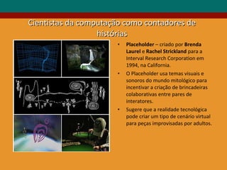 Cientistas da computação como contadores de histórias Placeholder  – criado por  Brenda Laurel  e  Rachel Strickland  para a Interval Research Corporation em 1994, na California. O Placeholder usa temas visuais e sonoros do mundo mitológico para incentivar a criação de brincadeiras colaborativas entre pares de interatores.  Sugere que a realidade tecnológica pode criar um tipo de cenário virtual para peças improvisadas por adultos. 