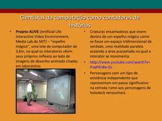 Cientistas da computação como contadores de histórias Projeto ALIVE  (Artificial Life Interactive Video Envinronment,  Media Lab do MIT) – “espelho mágico”, uma tela de computador de 3,6m, no qual os interatores vêem seus próprios reflexos ao lado de imagens de desenho animado criadas em laboratório.  Criaturas encantadoras que vivem dentro de um espelho mágico como se fosse um espaço tridimensional de verdade, uma realidade paralela ecoando a área acarpetada na qual o interator se movimenta. http://www.youtube.com/watch?v= PaqPKnBe-Gc Personagens com um tipo de existência independente que representam um passo significativo na estrada rumo aos personagens de holodeck verossímeis. 