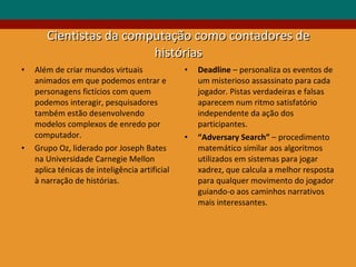 Cientistas da computação como contadores de histórias Além de criar mundos virtuais animados em que podemos entrar e personagens fictícios com quem podemos interagir, pesquisadores também estão desenvolvendo modelos complexos de enredo por computador.  Grupo Oz, liderado por Joseph Bates na Universidade Carnegie Mellon aplica ténicas de inteligência artificial à narração de histórias. Deadline  – personaliza os eventos de um misterioso assassinato para cada jogador. Pistas verdadeiras e falsas aparecem num ritmo satisfatório independente da ação dos participantes.  “ Adversary Search”  – procedimento matemático similar aos algoritmos utilizados em sistemas para jogar xadrez, que calcula a melhor resposta para qualquer movimento do jogador guiando-o aos caminhos narrativos mais interessantes. 