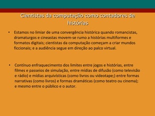 Cientistas da computação como contadores de histórias Estamos no limiar de uma convergência histórica quando romancistas, dramaturgos e cineastas movem-se rumo a histórias multiformes e formatos digitais; cientistas da computação começam a criar mundos ficcionais; e a audiência segue em direção ao palco virtual. Contínuo enfraquecimento dos limites entre jogos e histórias, entre filmes e passeios de simulação, entre mídias de difusão (como televisão e rádio) e mídias arquivísticas (como livros ou videotape;) entre formas narrativas (como livros) e formas dramáticas (como teatro ou cinema); e mesmo entre o público e o autor. 