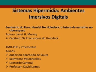 Sistemas Hipermídia: Ambientes Imersivos Digitais Seminário do livro: Hamlet No Holodeck: o futuro da narrativa no ciberespaço  Autora: Janet H. Murray Capítulo: Os Precursores do Holodeck TMD-PUC / 2°Semestre  Alunos:  Anderson Aparecido de Souza Kathyanne Vasconcellos Leonardo Camozzi Professor: David Lemes 