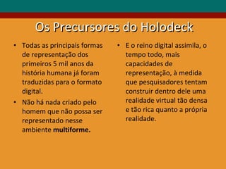 Os Precursores do Holodeck Todas as principais formas de representação dos primeiros 5 mil anos da história humana já foram traduzidas para o formato digital. Não há nada criado pelo homem que não possa ser representado nesse ambiente  multiforme. E o reino digital assimila, o tempo todo, mais capacidades de representação, à medida que pesquisadores tentam construir dentro dele uma realidade virtual tão densa e tão rica quanto a própria realidade.  