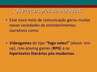 Os Precursores do Holodeck Esse novo meio de comunicação gerou muitas novas variedades de entretenimentos narrativos como: Videogames  do tipo  “fogo neles!”  (shoot-’em-up), role-playing games ( RPG ) e os  hipertextos literários pós-modernos . 