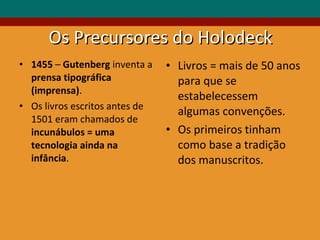 Os Precursores do Holodeck 1455  –  Gutenberg  inventa a  prensa tipográfica (imprensa) . Os livros escritos antes de 1501 eram chamados de  incunábulos =   uma tecnologia ainda na infância .  Livros = mais de 50 anos para que se estabelecessem algumas convenções. Os primeiros tinham como base a tradição dos manuscritos. 
