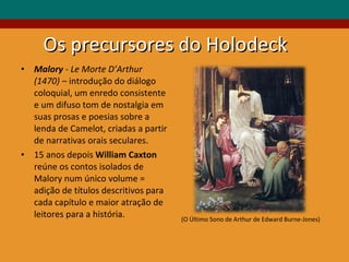 Os precursores do Holodeck Malory  - Le Morte D’Arthur (1470) –  introdução do diálogo coloquial, um enredo consistente e um difuso tom de nostalgia em suas prosas e poesias sobre a lenda de Camelot, criadas a partir de narrativas orais seculares.  15 anos depois  William Caxton  reúne os contos isolados de Malory num único volume = adição de títulos descritivos para cada capítulo e maior atração de leitores para a história. (O Último Sono de Arthur de Edward Burne-Jones) 