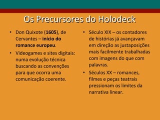Os Precursores do Holodeck Don Quixote ( 1605 ), de Cervantes –  início do romance europeu .   Videogames e sites digitais:  numa evolução técnica buscando as convenções para que ocorra uma comunicação coerente. Século XIX – os contadores de histórias já avançavam em direção as justaposições mais facilmente trabalhadas com imagens do que com palavras. Séculos XX – romances, filmes e peças teatrais pressionam os limites da narrativa linear. 