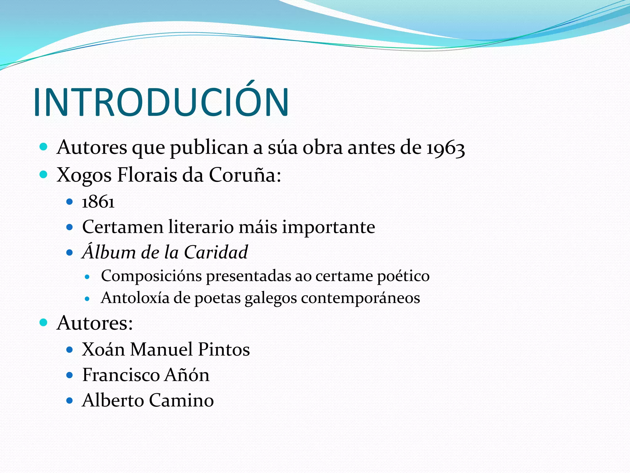 INTRODUCIÓNAutores que publican a súa obra antes de 1963XogosFlorais da Coruña:1861Certamen literario máis importanteÁlbum de la CaridadComposicións presentadas aocertame poéticoAntoloxía de poetas galegos contemporáneosAutores:Xoán Manuel PintosFrancisco AñónAlberto Camino