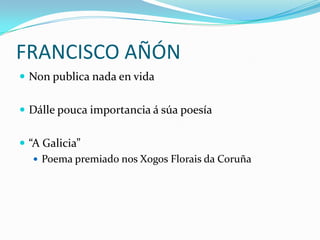FRANCISCO AÑÓNNon publica nada en vidaDállepouca importancia á súa poesía“A Galicia” Poema premiado nos XogosFlorais da Coruña