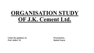 ORGANISATION STUDY
OF J.K. Cement Ltd.
Presented by,
Ratish Naiyar
Under the guidance of,
Prof. Abila C R
 