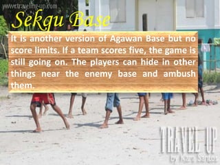 Sekqu Base 
It is another version of Agawan Base but no 
score limits. If a team scores five, the game is 
still going on. The players can hide in other 
things near the enemy base and ambush 
them. 
 