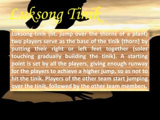 Luksong Tinik 
Luksong-tinik (lit. jump over the thorns of a plant) 
two players serve as the base of the tinik (thorn) by 
putting their right or left feet together (soles 
touching gradually building the tinik). A starting 
point is set by all the players, giving enough runway 
for the players to achieve a higher jump, so as not to 
hit the tinik. Players of the other team start jumping 
over the tinik, followed by the other team members. 
 