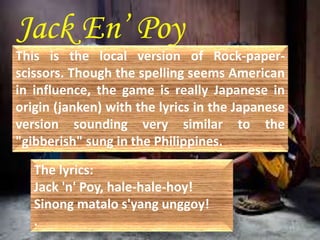 Jack En’ Poy 
This is the local version of Rock-paper-scissors. 
Though the spelling seems American 
in influence, the game is really Japanese in 
origin (janken) with the lyrics in the Japanese 
version sounding very similar to the 
"gibberish" sung in the Philippines. 
The lyrics: 
Jack 'n' Poy, hale-hale-hoy! 
Sinong matalo s'yang unggoy! 
. 
 