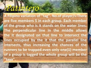 Patintero 
A Filipino variation of "tag". No.of player/s:There 
are five members 5 in each group. Each member 
of the group who is it stands on the water lines. 
The perpendicular line in the middle allows 
the it designated on that line to intersect the 
lines occupied by the it that the parallel line 
intersects, thus increasing the chances of the 
runners to be trapped.even only one(1) member 
of a group is tagged the whole group will be the 
“taya". 
 