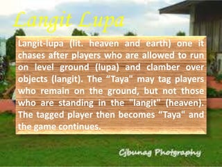Langit Lupa 
Langit-lupa (lit. heaven and earth) one it 
chases after players who are allowed to run 
on level ground (lupa) and clamber over 
objects (langit). The “Taya" may tag players 
who remain on the ground, but not those 
who are standing in the "langit" (heaven). 
The tagged player then becomes “Taya" and 
the game continues. 
 