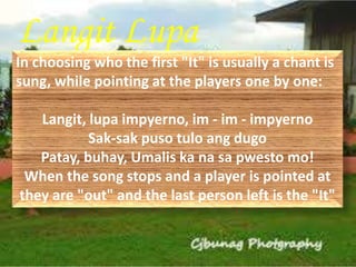 Langit Lupa 
In choosing who the first "It" is usually a chant is 
sung, while pointing at the players one by one: 
Langit, lupa impyerno, im - im - impyerno 
Sak-sak puso tulo ang dugo 
Patay, buhay, Umalis ka na sa pwesto mo! 
When the song stops and a player is pointed at 
they are "out" and the last person left is the "It" 
 