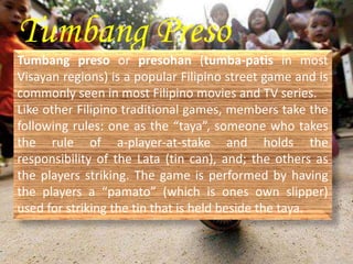 Tumbang Preso 
Tumbang preso or presohan (tumba-patis in most 
Visayan regions) is a popular Filipino street game and is 
commonly seen in most Filipino movies and TV series. 
Like other Filipino traditional games, members take the 
following rules: one as the “taya”, someone who takes 
the rule of a-player-at-stake and holds the 
responsibility of the Lata (tin can), and; the others as 
the players striking. The game is performed by having 
the players a “pamato” (which is ones own slipper) 
used for striking the tin that is held beside the taya. 
 