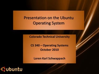 Presentation on the Ubuntu
     Operating System


  Colorado Technical University

   CS 340 – Operating Systems
          October 2010

     Loren Karl Schwappach
 