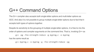 G++ Command Options
The G++ compiler also accepts both single-letter options and multi-letter options as
GCC. And also it is not possible to group multiple single-letter options due to fact that it
accepts both types of options together.
Despite its sensitivity to the grouping of multiple single-letter options, it is free to mix the
order of options and compiler arguments on the command line. That is, invoking G++ as
g++ -pg -fno-strength-reduce -g myprog.c -o myprog
has the same result as
g++ myprog.c -o myprog -g -fno-strength-reduce -pg
 