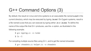 G++ Command Options (3)
By default, the result on Linux and Unix systems is an executable file named a.out in the
current directory, which may be executed by typing ./a.out. On Cygwin systems, result is
a file named a.exe that you can execute by typing either ./a or ./a.exe. To define the
name of the output file that G++ produces, use the -o option, as illustrated in the
following example:
$ g++ myprog.cc -o runme
$ ls –l
For compiling multiple source files using G++, and to get file named showdate:
$ g++ showdate.cc helper.cc –o showdate
 