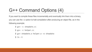 G++ Command Options (4)
If you want to compile these files incrementally and eventually link them into a binary,
you can use the –c option to halt compilation after producing an object file, as in the
following example:
$ g++ -c showdate.cc
$ g++ -c helper.cc
$ g++ showdate.o helper.o –o showdate
$ ls –l
 