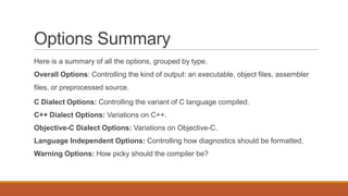 Options Summary
Here is a summary of all the options, grouped by type.
Overall Options: Controlling the kind of output: an executable, object files, assembler
files, or preprocessed source.
C Dialect Options: Controlling the variant of C language compiled.
C++ Dialect Options: Variations on C++.
Objective-C Dialect Options: Variations on Objective-C.
Language Independent Options: Controlling how diagnostics should be formatted.
Warning Options: How picky should the compiler be?
 