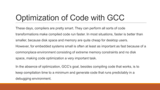 Optimization of Code with GCC
These days, compilers are pretty smart. They can perform all sorts of code
transformations make compiled code run faster. In most situations, faster is better than
smaller, because disk space and memory are quite cheap for desktop users.
However, for embedded systems small is often at least as important as fast because of a
commonplace environment consisting of extreme memory constraints and no disk
space, making code optimization a very important task.
In the absence of optimization, GCC’s goal, besides compiling code that works, is to
keep compilation time to a minimum and generate code that runs predictably in a
debugging environment.
 