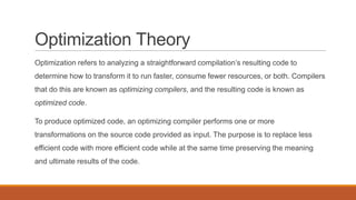 Optimization Theory
Optimization refers to analyzing a straightforward compilation’s resulting code to
determine how to transform it to run faster, consume fewer resources, or both. Compilers
that do this are known as optimizing compilers, and the resulting code is known as
optimized code.
To produce optimized code, an optimizing compiler performs one or more
transformations on the source code provided as input. The purpose is to replace less
efficient code with more efficient code while at the same time preserving the meaning
and ultimate results of the code.
 