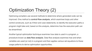 Optimization Theory (2)
Optimizing compilers use several methods to determine where generated code can be
improved. One method is control flow analysis, which examines loops and other
control constructs, such as if-then and case statements, to identify the execution paths a
program might take and, based on this analysis, determine how the execution path can
be streamlined.
Another typical optimization technique examines how data is used in a program, a
procedure known as data flow analysis. Data flow analysis examines how and when
variables are used (or not) in a program and then applies various set equations to these
usage patterns to derive optimization opportunities.
 