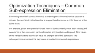 Optimization Techniques – Common
Sub-expression Elimination
Eliminating redundant computations is a standard optimization mechanism because it
reduces the number of instructions that a program has to execute in order to arrive at the
same result.
For example, given an expression whose value is computed only once, each subsequent
occurrence of that expression can be eliminated and its value used instead, if the values
of the variables in the expression have not changed since first computed. The
subsequent occurrences of the expression are called common sub-expressions.
 