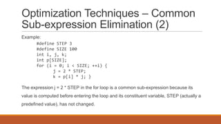Optimization Techniques – Common
Sub-expression Elimination (2)
Example:
#define STEP 3
#define SIZE 100
int i, j, k;
int p[SIZE];
for (i = 0; i < SIZE; ++i) {
j = 2 * STEP;
k = p[i] * j; }
The expression j = 2 * STEP in the for loop is a common sub-expression because its
value is computed before entering the loop and its constituent variable, STEP (actually a
predefined value), has not changed.
 
