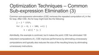 Optimization Techniques – Common
Sub-expression Elimination (3)
Common sub-expression elimination (CSE) removes the repeated computation of j in the
for loop. After CSE, the for loop might look like the following:
j = 2 * STEP;
for (i = 0; i < 100; ++i) {
k = p[i] * j; }
Admittedly, the example is contrived, but it makes the point: CSE has eliminated 100
redundant computations of j. CSE improves performance by eliminating unnecessary
computations and typically also reduces the size of the resulting binary by eliminating
unnecessary instructions.
 