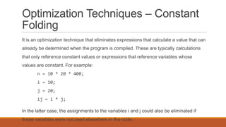 Optimization Techniques – Constant
Folding
It is an optimization technique that eliminates expressions that calculate a value that can
already be determined when the program is compiled. These are typically calculations
that only reference constant values or expressions that reference variables whose
values are constant. For example:
n = 10 * 20 * 400;
i = 10;
j = 20;
ij = i * j;
In the latter case, the assignments to the variables i and j could also be eliminated if
these variables were not used elsewhere in the code.
 
