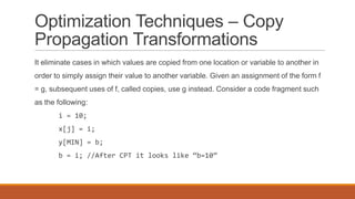 Optimization Techniques – Copy
Propagation Transformations
It eliminate cases in which values are copied from one location or variable to another in
order to simply assign their value to another variable. Given an assignment of the form f
= g, subsequent uses of f, called copies, use g instead. Consider a code fragment such
as the following:
i = 10;
x[j] = i;
y[MIN] = b;
b = i; //After CPT it looks like “b=10”
 